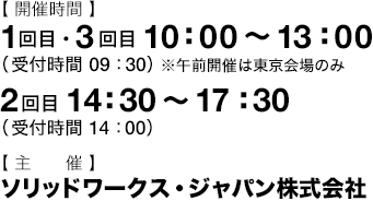 開催時間：1回目・3回目 10：00～13：00（受付時間 9：30）※午前開催は東京会場のみ　2回目 14：30～17：30（受付時間 14：00） 主催：ソリッドワークス・ジャパン株式会社
